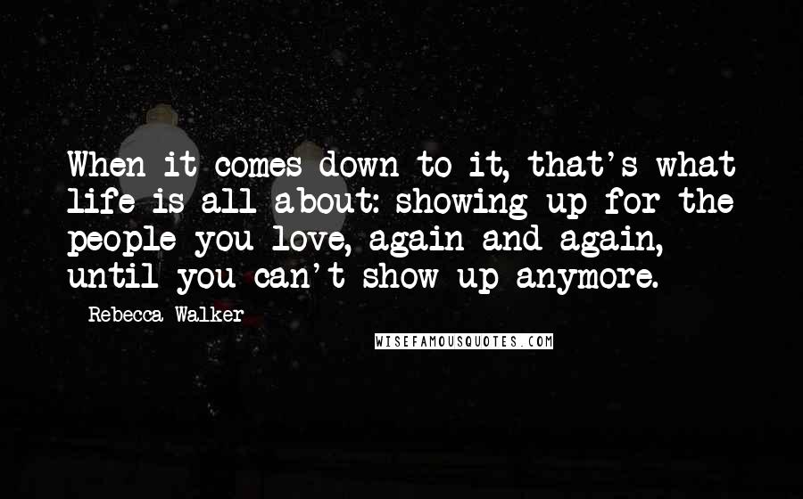 Rebecca Walker Quotes: When it comes down to it, that's what life is all about: showing up for the people you love, again and again, until you can't show up anymore.