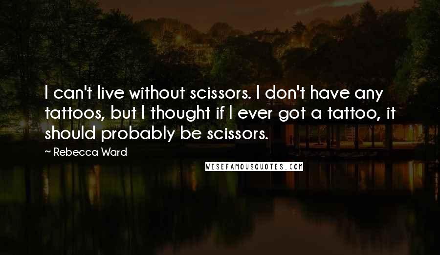 Rebecca Ward Quotes: I can't live without scissors. I don't have any tattoos, but I thought if I ever got a tattoo, it should probably be scissors.