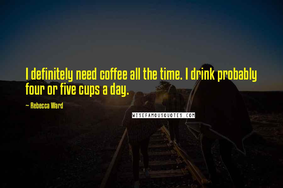 Rebecca Ward Quotes: I definitely need coffee all the time. I drink probably four or five cups a day.