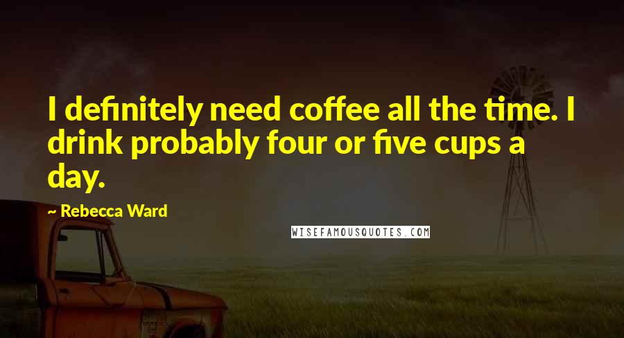 Rebecca Ward Quotes: I definitely need coffee all the time. I drink probably four or five cups a day.
