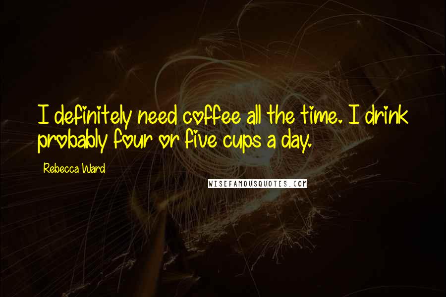 Rebecca Ward Quotes: I definitely need coffee all the time. I drink probably four or five cups a day.