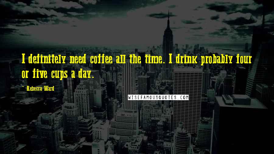 Rebecca Ward Quotes: I definitely need coffee all the time. I drink probably four or five cups a day.