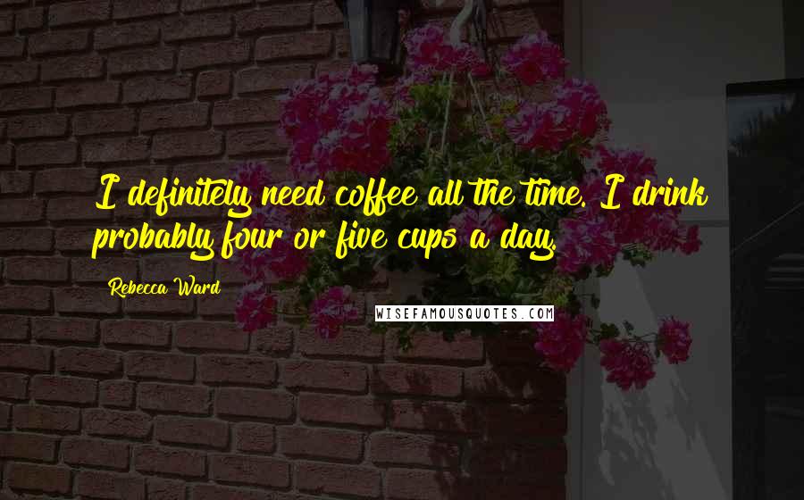 Rebecca Ward Quotes: I definitely need coffee all the time. I drink probably four or five cups a day.