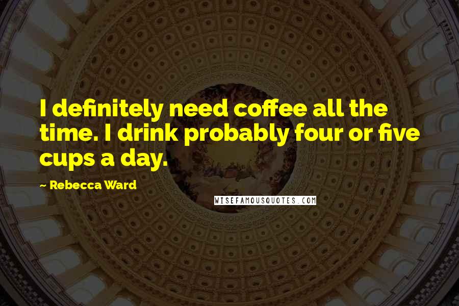 Rebecca Ward Quotes: I definitely need coffee all the time. I drink probably four or five cups a day.