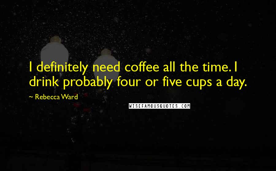 Rebecca Ward Quotes: I definitely need coffee all the time. I drink probably four or five cups a day.