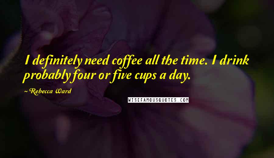 Rebecca Ward Quotes: I definitely need coffee all the time. I drink probably four or five cups a day.