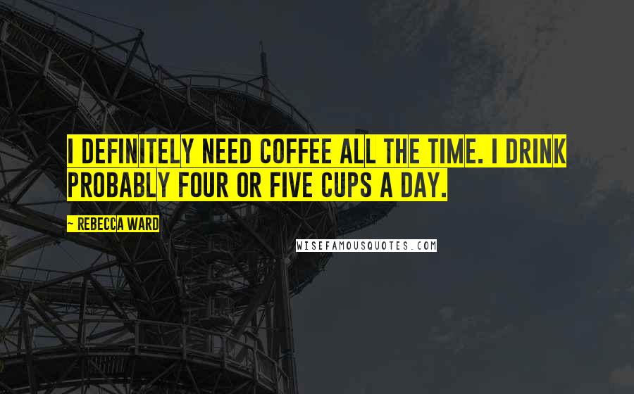 Rebecca Ward Quotes: I definitely need coffee all the time. I drink probably four or five cups a day.