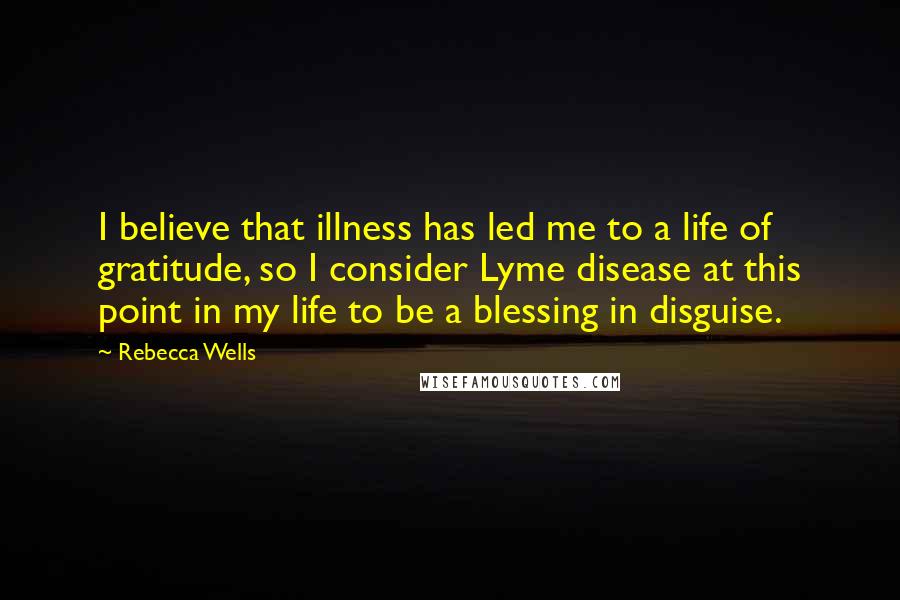 Rebecca Wells Quotes: I believe that illness has led me to a life of gratitude, so I consider Lyme disease at this point in my life to be a blessing in disguise.