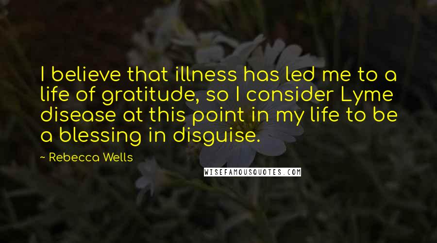 Rebecca Wells Quotes: I believe that illness has led me to a life of gratitude, so I consider Lyme disease at this point in my life to be a blessing in disguise.