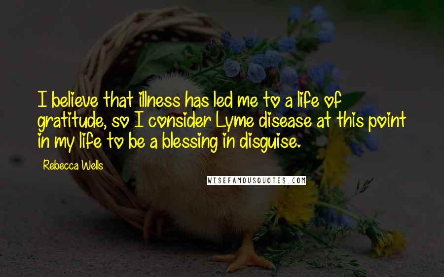 Rebecca Wells Quotes: I believe that illness has led me to a life of gratitude, so I consider Lyme disease at this point in my life to be a blessing in disguise.