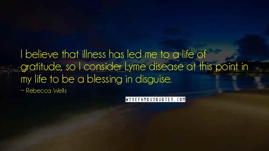 Rebecca Wells Quotes: I believe that illness has led me to a life of gratitude, so I consider Lyme disease at this point in my life to be a blessing in disguise.