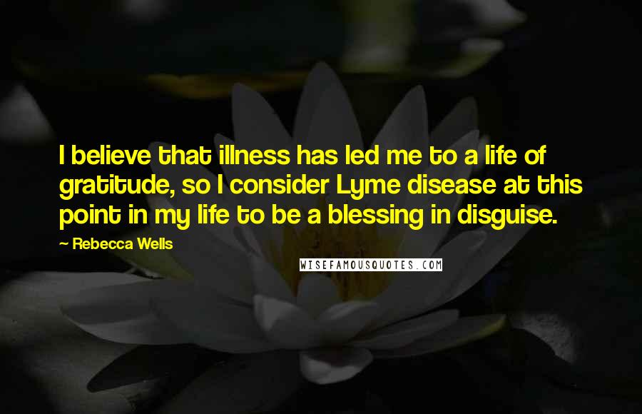 Rebecca Wells Quotes: I believe that illness has led me to a life of gratitude, so I consider Lyme disease at this point in my life to be a blessing in disguise.