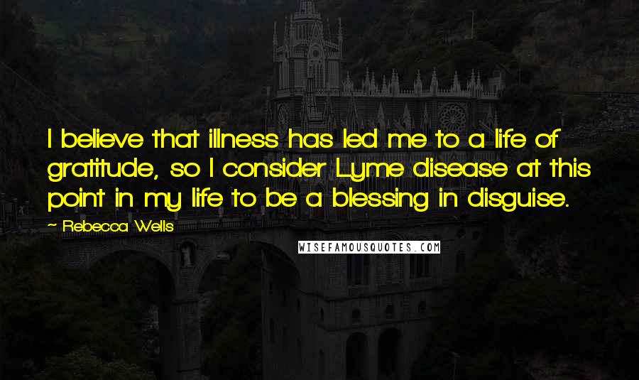 Rebecca Wells Quotes: I believe that illness has led me to a life of gratitude, so I consider Lyme disease at this point in my life to be a blessing in disguise.