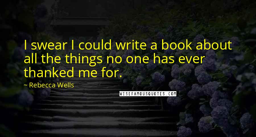 Rebecca Wells Quotes: I swear I could write a book about all the things no one has ever thanked me for.