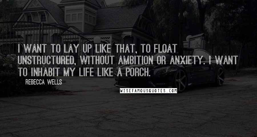 Rebecca Wells Quotes: I want to lay up like that, to float unstructured, without ambition or anxiety. I want to inhabit my life like a porch.