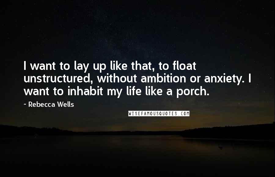 Rebecca Wells Quotes: I want to lay up like that, to float unstructured, without ambition or anxiety. I want to inhabit my life like a porch.