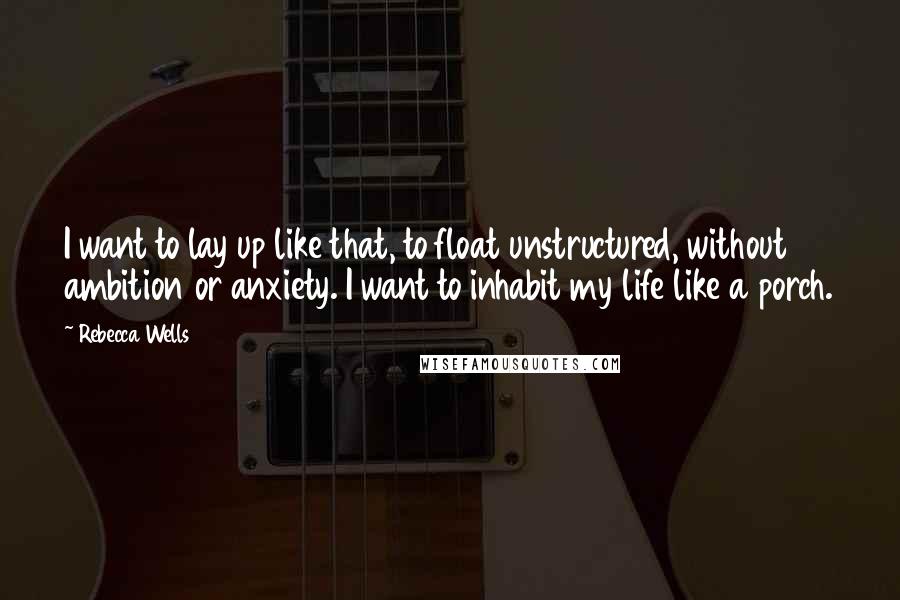 Rebecca Wells Quotes: I want to lay up like that, to float unstructured, without ambition or anxiety. I want to inhabit my life like a porch.