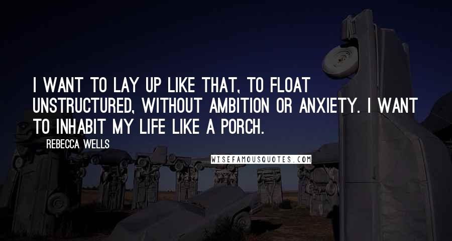 Rebecca Wells Quotes: I want to lay up like that, to float unstructured, without ambition or anxiety. I want to inhabit my life like a porch.