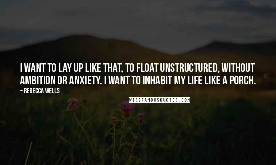 Rebecca Wells Quotes: I want to lay up like that, to float unstructured, without ambition or anxiety. I want to inhabit my life like a porch.