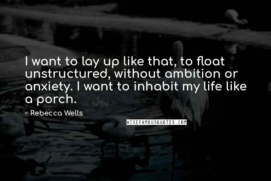 Rebecca Wells Quotes: I want to lay up like that, to float unstructured, without ambition or anxiety. I want to inhabit my life like a porch.