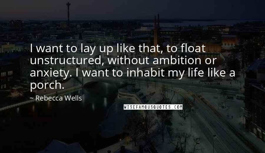 Rebecca Wells Quotes: I want to lay up like that, to float unstructured, without ambition or anxiety. I want to inhabit my life like a porch.