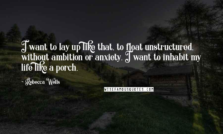 Rebecca Wells Quotes: I want to lay up like that, to float unstructured, without ambition or anxiety. I want to inhabit my life like a porch.