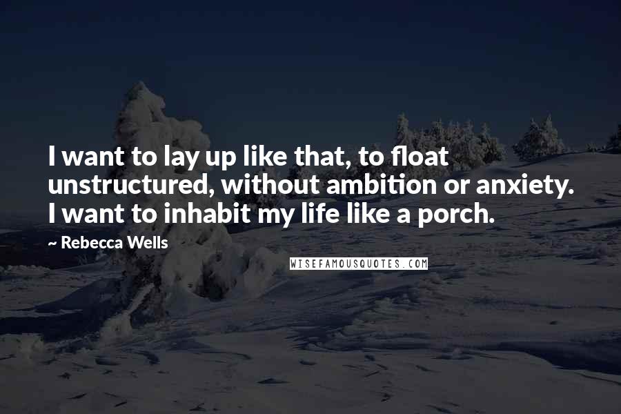 Rebecca Wells Quotes: I want to lay up like that, to float unstructured, without ambition or anxiety. I want to inhabit my life like a porch.