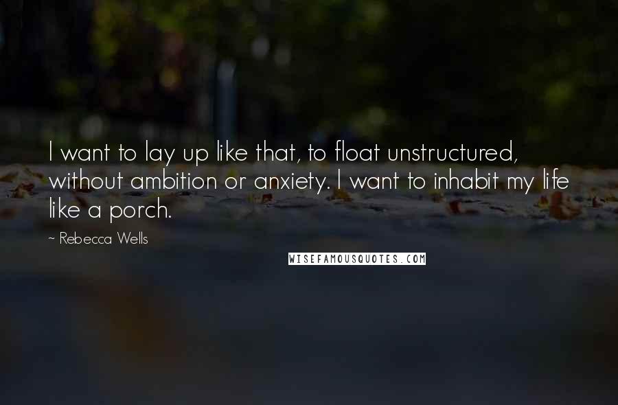 Rebecca Wells Quotes: I want to lay up like that, to float unstructured, without ambition or anxiety. I want to inhabit my life like a porch.