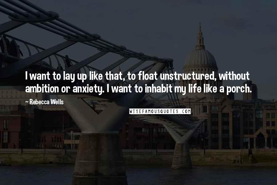 Rebecca Wells Quotes: I want to lay up like that, to float unstructured, without ambition or anxiety. I want to inhabit my life like a porch.