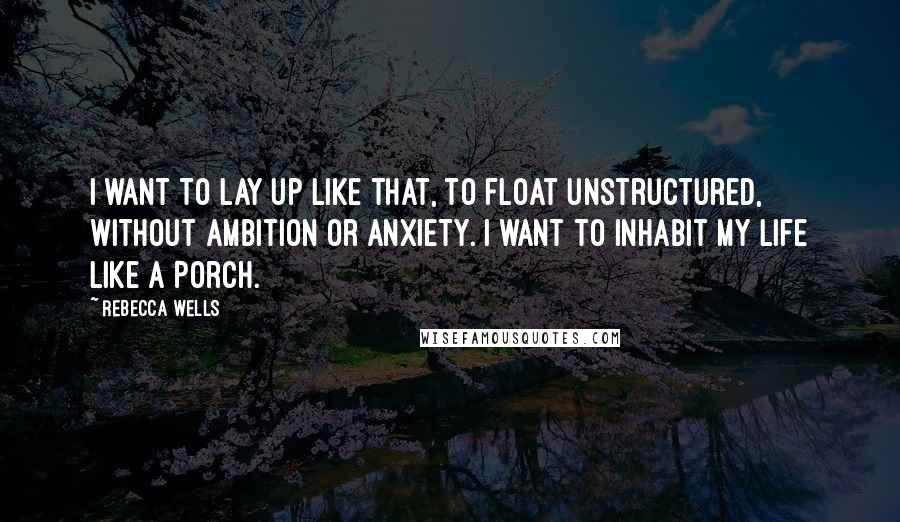 Rebecca Wells Quotes: I want to lay up like that, to float unstructured, without ambition or anxiety. I want to inhabit my life like a porch.