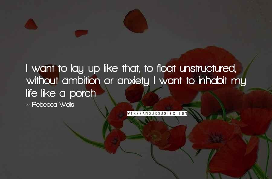 Rebecca Wells Quotes: I want to lay up like that, to float unstructured, without ambition or anxiety. I want to inhabit my life like a porch.