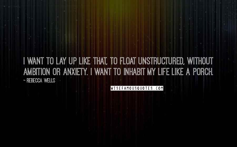 Rebecca Wells Quotes: I want to lay up like that, to float unstructured, without ambition or anxiety. I want to inhabit my life like a porch.