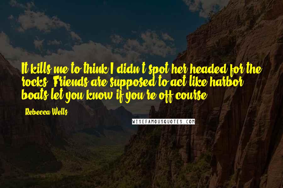 Rebecca Wells Quotes: It kills me to think I didn't spot her headed for the rocks. Friends are supposed to act like harbor boats-let you know if you're off course.