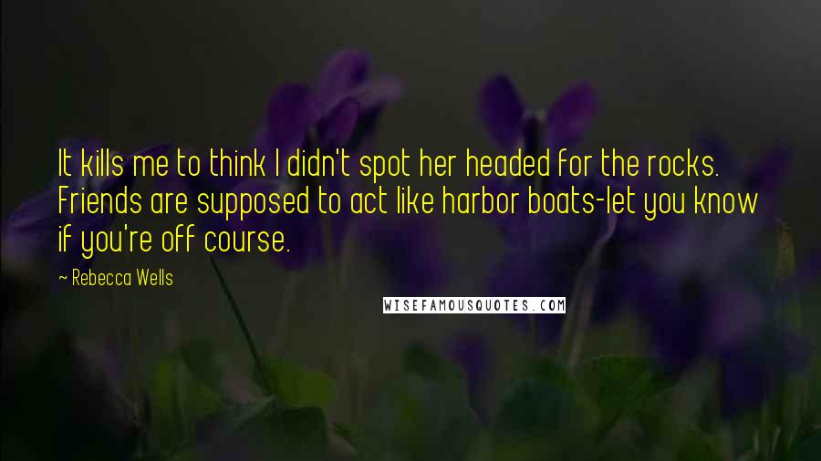 Rebecca Wells Quotes: It kills me to think I didn't spot her headed for the rocks. Friends are supposed to act like harbor boats-let you know if you're off course.