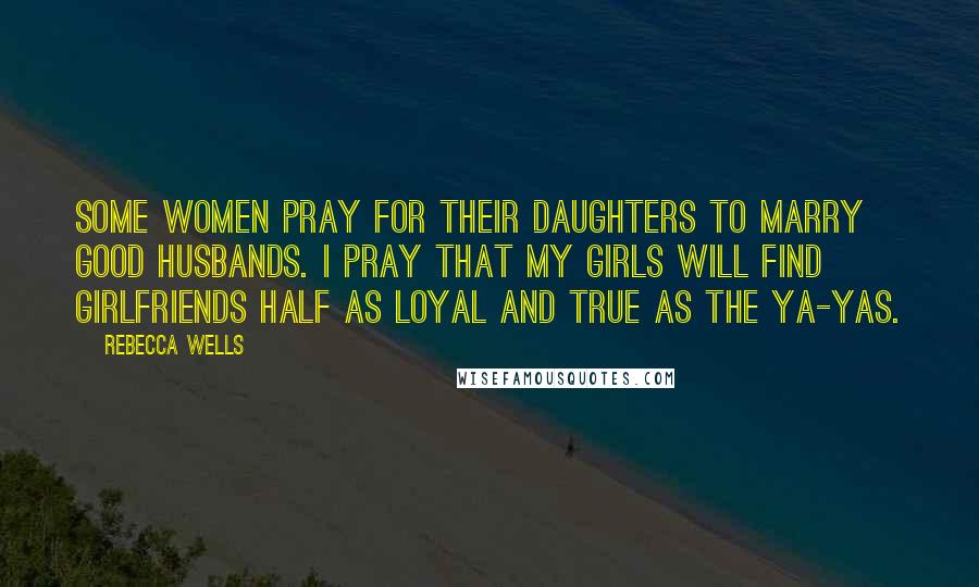 Rebecca Wells Quotes: Some women pray for their daughters to marry good husbands. I pray that my girls will find girlfriends half as loyal and true as the Ya-Yas.