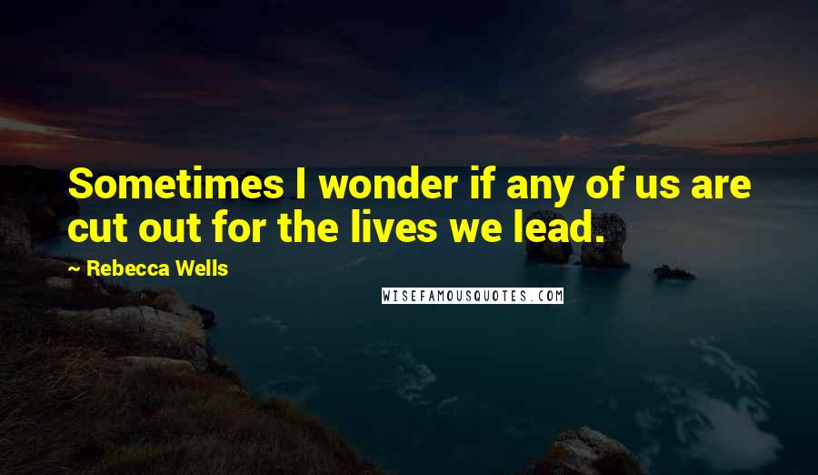 Rebecca Wells Quotes: Sometimes I wonder if any of us are cut out for the lives we lead.