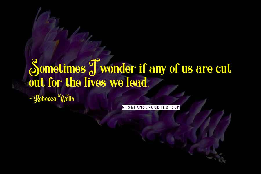 Rebecca Wells Quotes: Sometimes I wonder if any of us are cut out for the lives we lead.