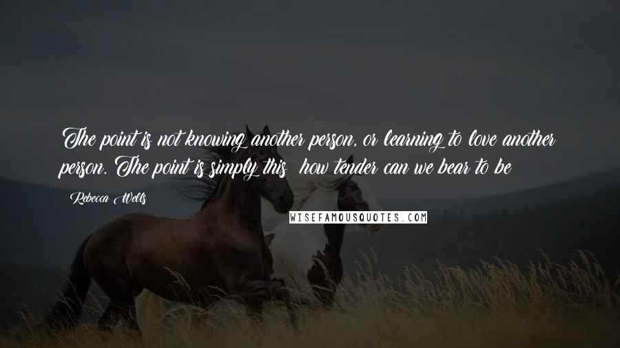 Rebecca Wells Quotes: The point is not knowing another person, or learning to love another person. The point is simply this: how tender can we bear to be?