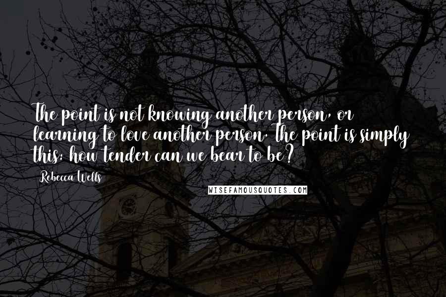 Rebecca Wells Quotes: The point is not knowing another person, or learning to love another person. The point is simply this: how tender can we bear to be?