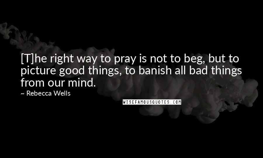 Rebecca Wells Quotes: [T]he right way to pray is not to beg, but to picture good things, to banish all bad things from our mind.