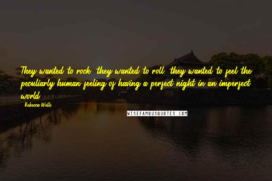 Rebecca Wells Quotes: They wanted to rock, they wanted to roll, they wanted to feel the peculiarly human feeling of having a perfect night in an imperfect world.