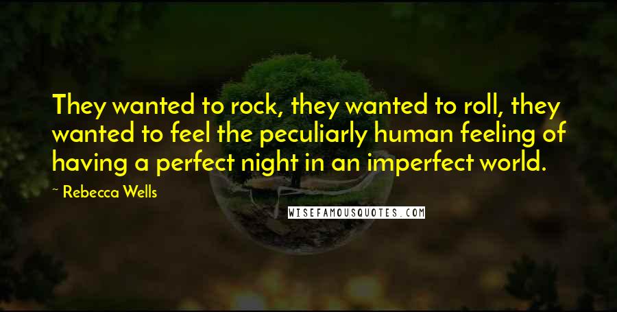 Rebecca Wells Quotes: They wanted to rock, they wanted to roll, they wanted to feel the peculiarly human feeling of having a perfect night in an imperfect world.