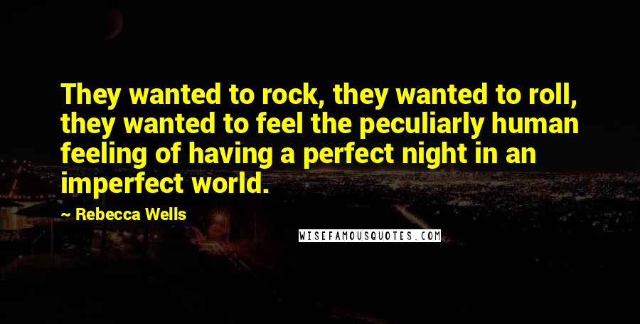 Rebecca Wells Quotes: They wanted to rock, they wanted to roll, they wanted to feel the peculiarly human feeling of having a perfect night in an imperfect world.