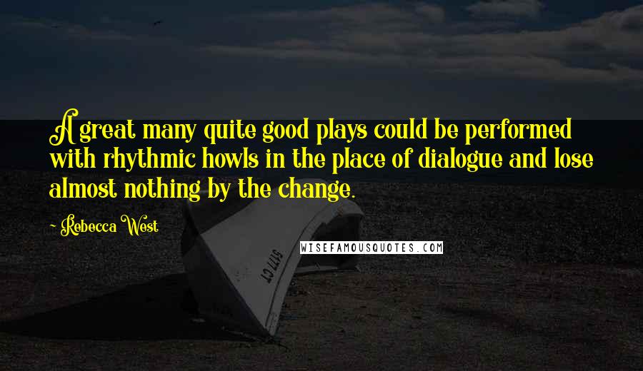 Rebecca West Quotes: A great many quite good plays could be performed with rhythmic howls in the place of dialogue and lose almost nothing by the change.