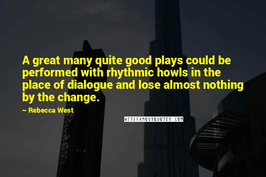 Rebecca West Quotes: A great many quite good plays could be performed with rhythmic howls in the place of dialogue and lose almost nothing by the change.