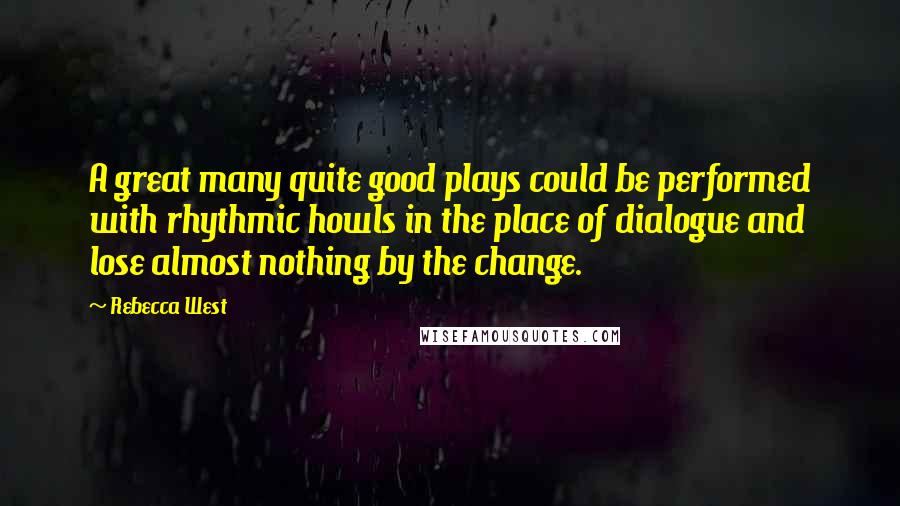Rebecca West Quotes: A great many quite good plays could be performed with rhythmic howls in the place of dialogue and lose almost nothing by the change.