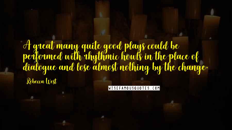 Rebecca West Quotes: A great many quite good plays could be performed with rhythmic howls in the place of dialogue and lose almost nothing by the change.
