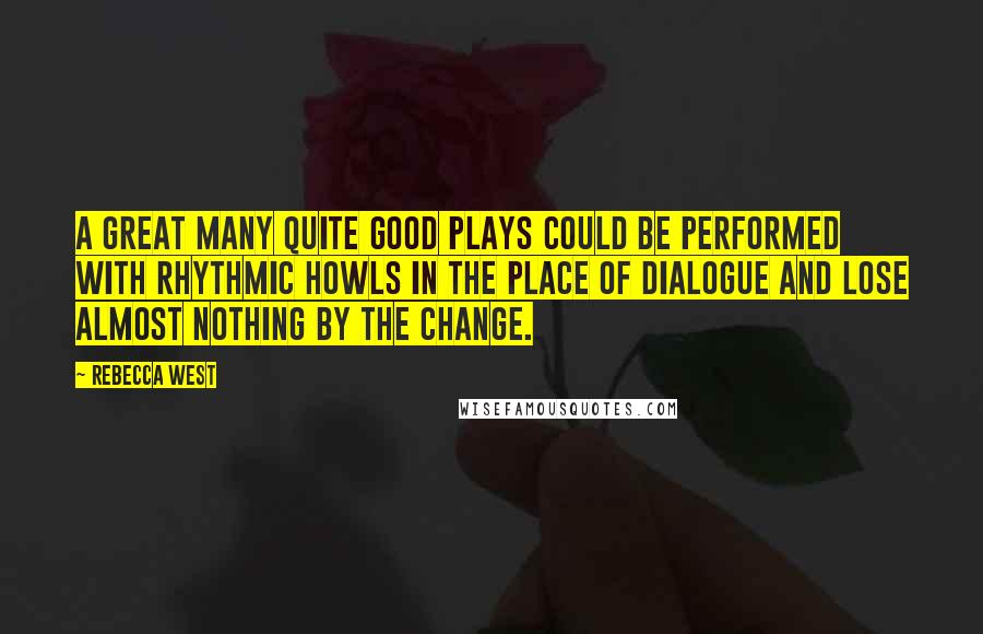 Rebecca West Quotes: A great many quite good plays could be performed with rhythmic howls in the place of dialogue and lose almost nothing by the change.