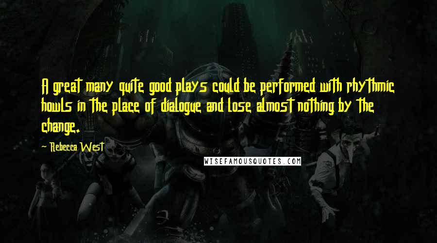 Rebecca West Quotes: A great many quite good plays could be performed with rhythmic howls in the place of dialogue and lose almost nothing by the change.