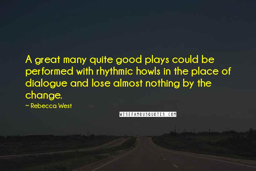 Rebecca West Quotes: A great many quite good plays could be performed with rhythmic howls in the place of dialogue and lose almost nothing by the change.